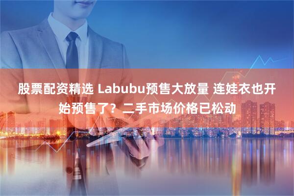 股票配资精选 Labubu预售大放量 连娃衣也开始预售了？二手市场价格已松动