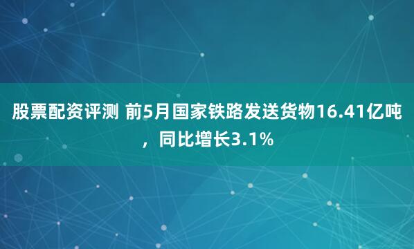 股票配资评测 前5月国家铁路发送货物16.41亿吨，同比增长3.1%