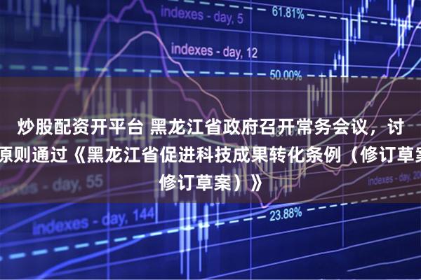 炒股配资开平台 黑龙江省政府召开常务会议，讨论并原则通过《黑龙江省促进科技成果转化条例（修订草案）》