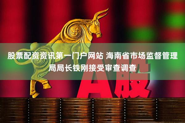 股票配资资讯第一门户网站 海南省市场监督管理局局长铁刚接受审查调查