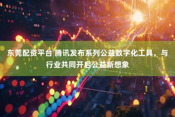 东莞配资平台 腾讯发布系列公益数字化工具，与行业共同开启公益新想象