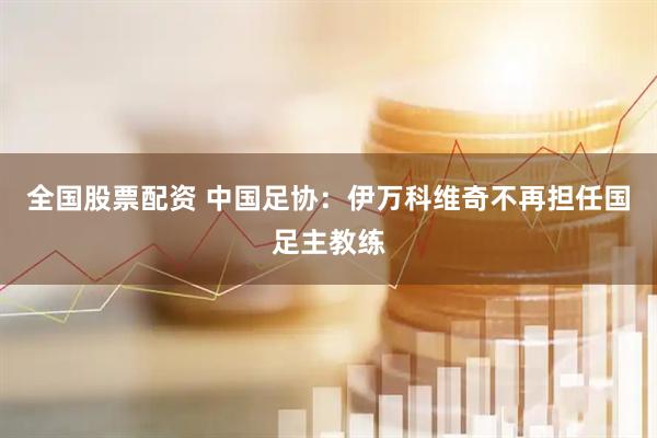 全国股票配资 中国足协：伊万科维奇不再担任国足主教练