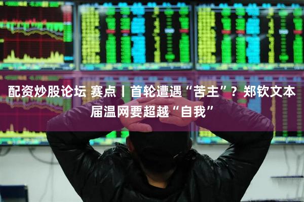 配资炒股论坛 赛点丨首轮遭遇“苦主”？郑钦文本届温网要超越“自我”