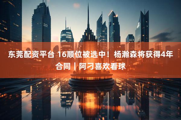东莞配资平台 16顺位被选中！杨瀚森将获得4年合同｜阿刁喜欢看球