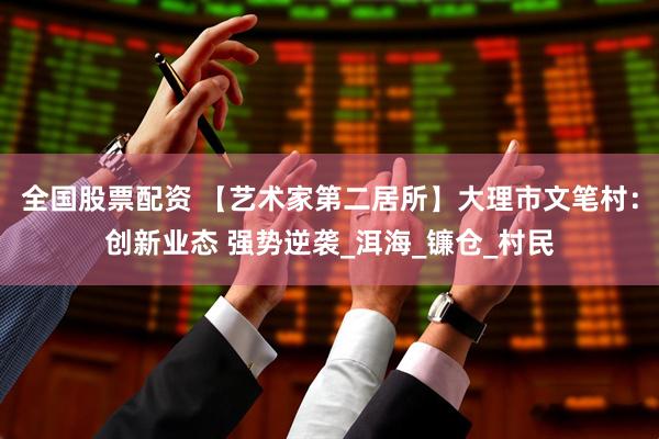全国股票配资 【艺术家第二居所】大理市文笔村：创新业态 强势逆袭_洱海_镰仓_村民