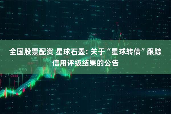 全国股票配资 星球石墨: 关于“星球转债”跟踪信用评级结果的公告