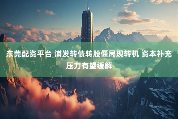 东莞配资平台 浦发转债转股僵局现转机 资本补充压力有望缓解
