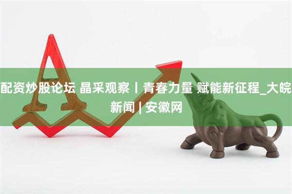 配资炒股论坛 晶采观察丨青春力量 赋能新征程_大皖新闻 | 安徽网