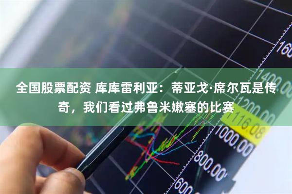 全国股票配资 库库雷利亚：蒂亚戈·席尔瓦是传奇，我们看过弗鲁米嫩塞的比赛