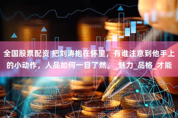 全国股票配资 把刘涛抱在怀里，有谁注意到他手上的小动作，人品如何一目了然。_魅力_品格_才能