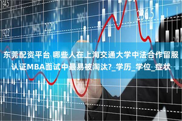 东莞配资平台 哪些人在上海交通大学中法合作留服认证MBA面试中最易被淘汰?_学历_学位_症状