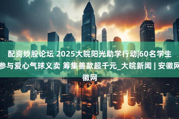 配资炒股论坛 2025大皖阳光助学行动|60名学生参与爱心气球义卖 筹集善款超千元_大皖新闻 | 安徽网