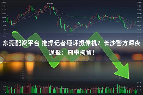 东莞配资平台 推搡记者砸坏摄像机？长沙警方深夜通报：刑事拘留！