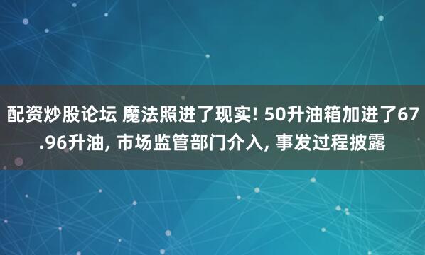 配资炒股论坛 魔法照进了现实! 50升油箱加进了67.96升油, 市场监管部门介入, 事发过程披露