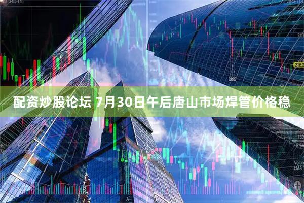 配资炒股论坛 7月30日午后唐山市场焊管价格稳