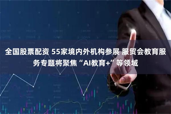 全国股票配资 55家境内外机构参展 服贸会教育服务专题将聚焦“AI教育+”等领域