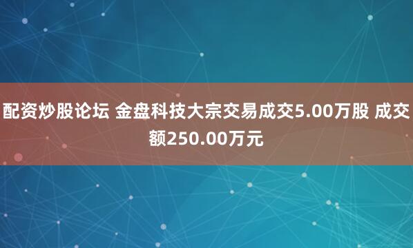 配资炒股论坛 金盘科技大宗交易成交5.00万股 成交额250.00万元