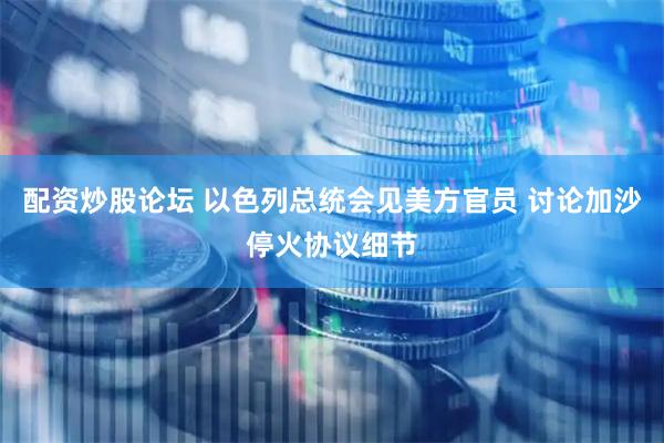 配资炒股论坛 以色列总统会见美方官员 讨论加沙停火协议细节