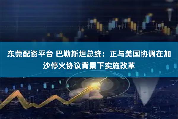 东莞配资平台 巴勒斯坦总统：正与美国协调在加沙停火协议背景下实施改革