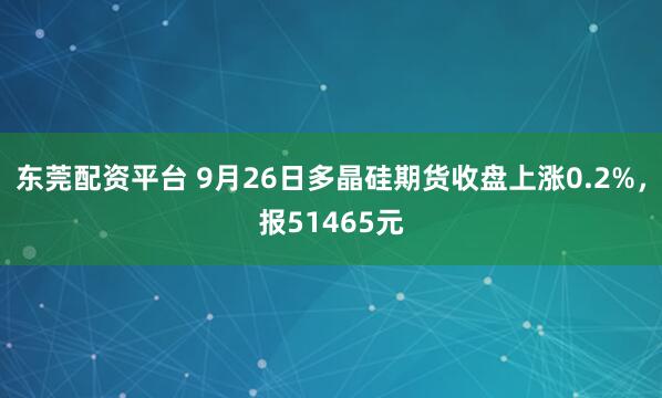 东莞配资平台 9月26日多晶硅期货收盘上涨0.2%，报51465元