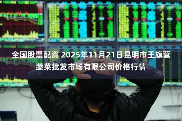全国股票配资 2025年11月21日昆明市王旗营蔬菜批发市场有限公司价格行情