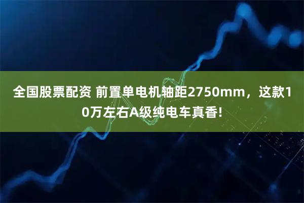 全国股票配资 前置单电机轴距2750mm，这款10万左右A级纯电车真香!