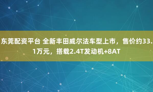 东莞配资平台 全新丰田威尔法车型上市，售价约33.1万元，搭载2.4T发动机+8AT
