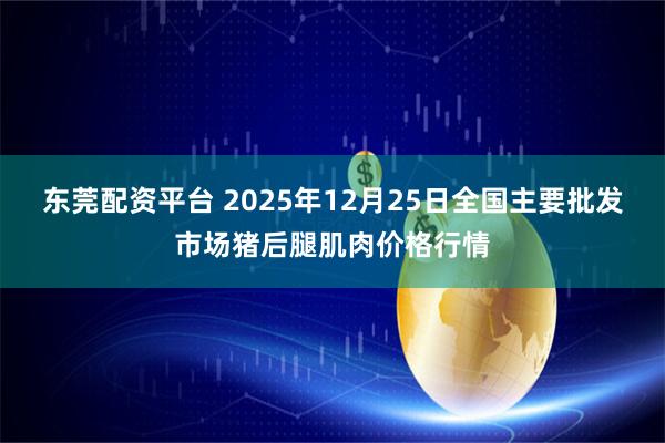 东莞配资平台 2025年12月25日全国主要批发市场猪后腿肌肉价格行情