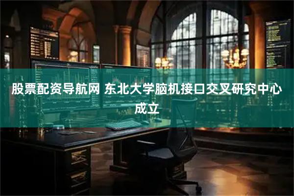 股票配资导航网 东北大学脑机接口交叉研究中心成立
