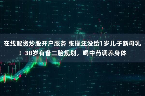 在线配资炒股开户服务 张檬还没给1岁儿子断母乳！38岁有备二胎规划，喝中药调养身体