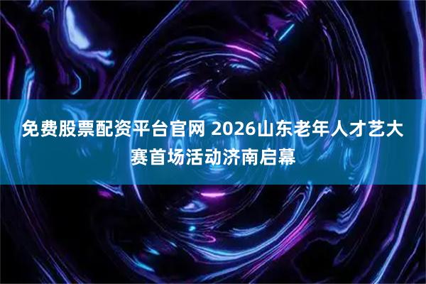 免费股票配资平台官网 2026山东老年人才艺大赛首场活动济南启幕
