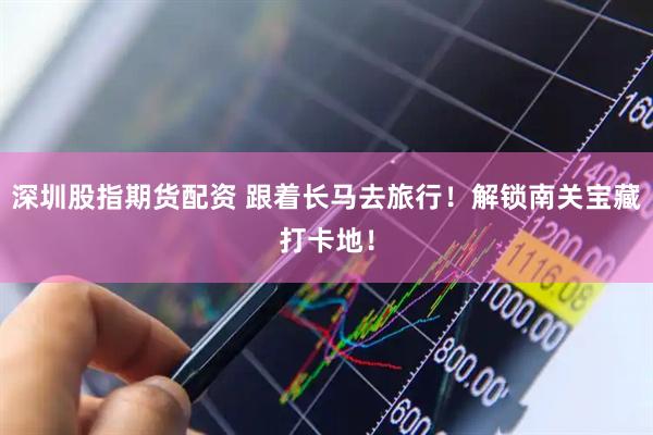 深圳股指期货配资 跟着长马去旅行！解锁南关宝藏打卡地！