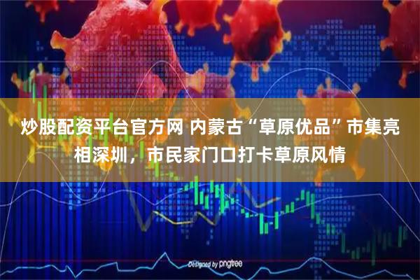 炒股配资平台官方网 内蒙古“草原优品”市集亮相深圳，市民家门口打卡草原风情