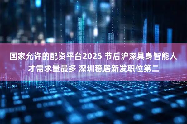 国家允许的配资平台2025 节后沪深具身智能人才需求量最多 深圳稳居新发职位第二