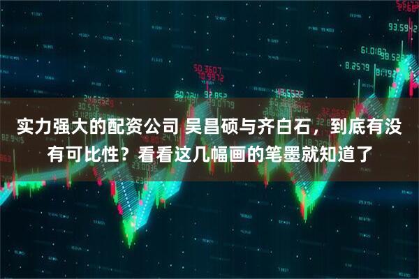 实力强大的配资公司 吴昌硕与齐白石，到底有没有可比性？看看这几幅画的笔墨就知道了