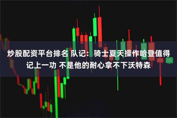 炒股配资平台排名 队记：骑士夏天操作哈登值得记上一功 不是他的耐心拿不下沃特森