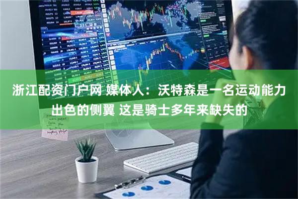 浙江配资门户网 媒体人：沃特森是一名运动能力出色的侧翼 这是骑士多年来缺失的
