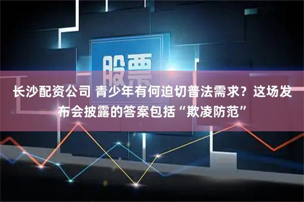 长沙配资公司 青少年有何迫切普法需求？这场发布会披露的答案包括“欺凌防范”