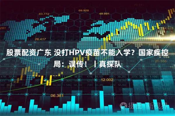股票配资广东 没打HPV疫苗不能入学？国家疾控局：误传！丨真探队