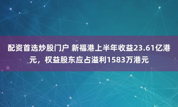配资首选炒股门户 新福港上半年收益23.61亿港元，权益股东应占溢利1583万港元