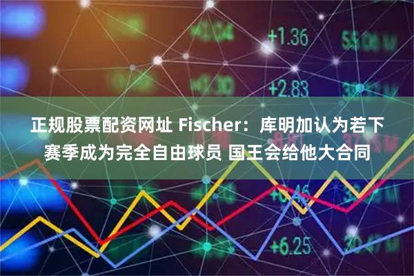 正规股票配资网址 Fischer：库明加认为若下赛季成为完全自由球员 国王会给他大合同