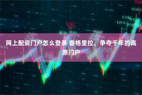 网上配资门户怎么登录 香格里拉，争夺千年的高原门户