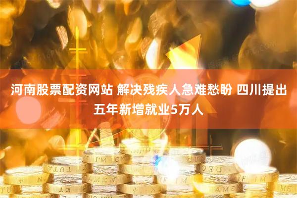 河南股票配资网站 解决残疾人急难愁盼 四川提出五年新增就业5万人