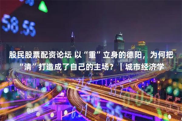 股民股票配资论坛 以“重”立身的德阳,为何把“清”打造成了自己的主场?|城市经济学