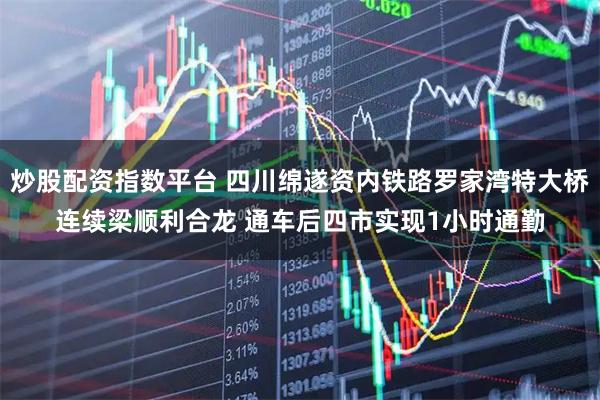 炒股配资指数平台 四川绵遂资内铁路罗家湾特大桥连续梁顺利合龙 通车后四市实现1小时通勤